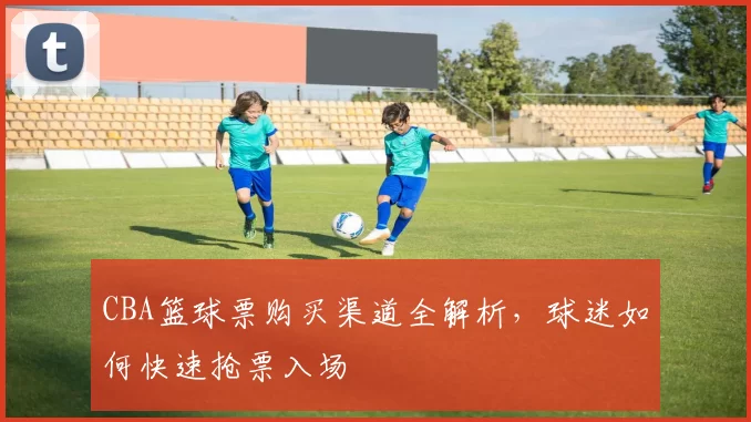 CBA篮球票购买渠道全解析，球迷如何快速抢票入场