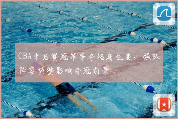 CBA季后赛冠军争夺格局生变，强队阵容调整影响夺冠前景
