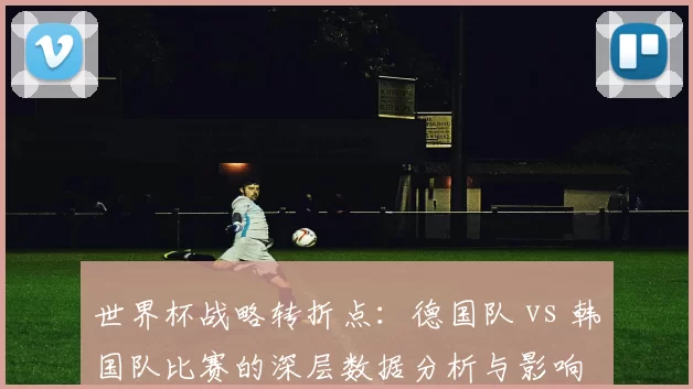 世界杯战略转折点:德国队 vs 韩国队比赛的深层数据分析与影响