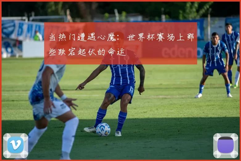 当热门遭遇心魔:世界杯赛场上那些跌宕起伏的命运