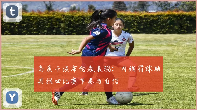乌度卡谈布伦森表现：内线罚球助其找回比赛节奏与自信