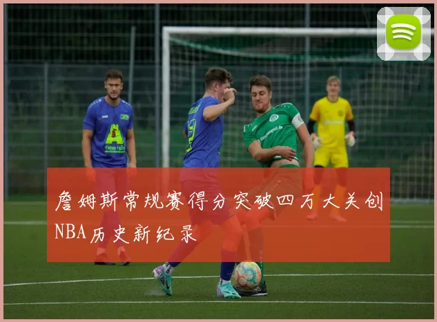 詹姆斯常规赛得分突破四万大关创NBA历史新纪录
