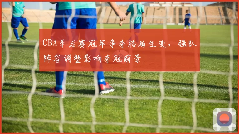 CBA季后赛冠军争夺格局生变，强队阵容调整影响夺冠前景