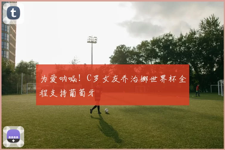 为爱呐喊！C罗女友乔治娜世界杯全程支持葡萄牙