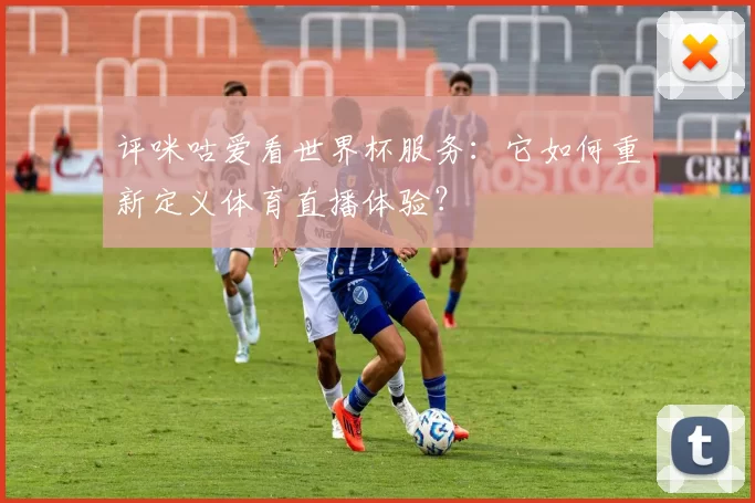 评咪咕爱看世界杯服务:它如何重新定义体育直播体验?