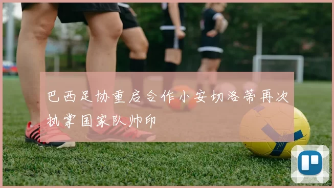 巴西足协重启合作小安切洛蒂再次执掌国家队帅印