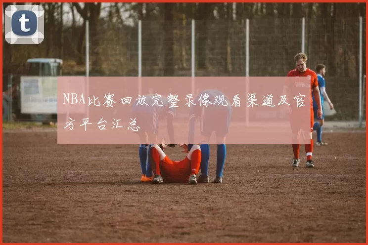 NBA比赛回放完整录像观看渠道及官方平台汇总