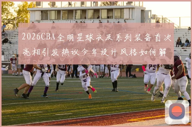 2026CBA全明星球衣及系列装备首次亮相引发热议今年设计风格如何解析