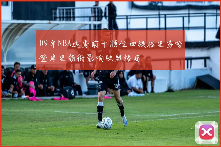 09年NBA选秀前十顺位回顾格里芬哈登库里领衔影响联盟格局