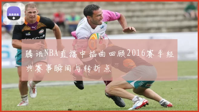 腾讯NBA直播中插曲回顾2016赛季经典赛事瞬间与转折点