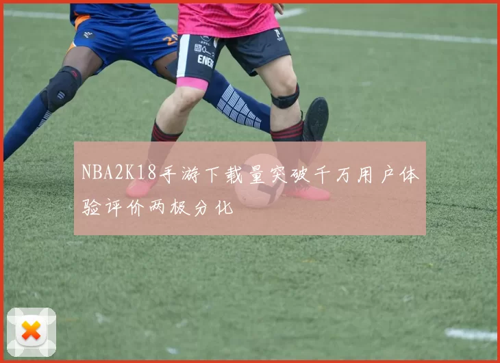NBA2K18手游下载量突破千万用户体验评价两极分化