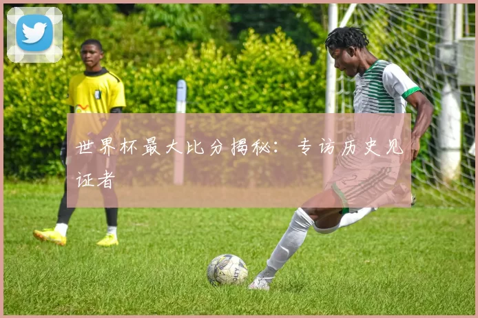 世界杯最大比分揭秘：专访历史见证者